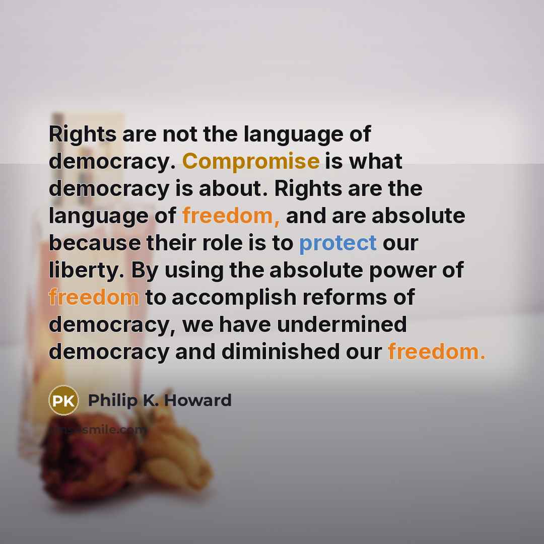 “Rights are not the language of democracy. Compromise is what democracy is about. Rights are the language of freedom, and are absolute because their role is to protect our liberty. By using the absolute power of freedom to accomplish reforms of democracy, we have undermined democracy and diminished…” quote by Philip K. Howard