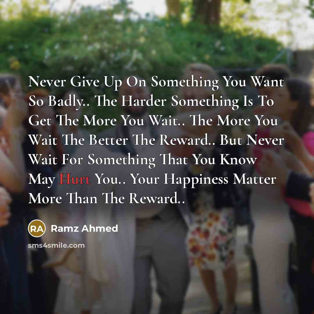 “Never Give Up On Something You Want So Badly.. The Harder Something Is To Get The More You Wait.. The More You Wait The Better The Reward.. But Never Wait For Something That You Know May Hurt You.. Your Happiness Matter More Than The Reward..” quote by Ramz Ahmed
