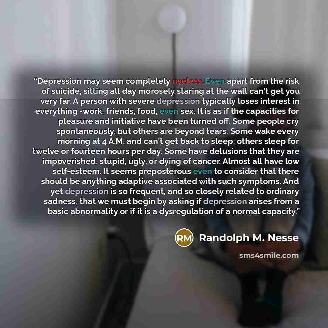 “Depression may seem completely useless. Even apart from the risk of suicide, sitting all day morosely staring at the wall can't get you very far. A person with severe depression typically loses interest in everything -work, friends, food, even sex. It is as if the capacities for pleasure and…” quote by Randolph M. Nesse