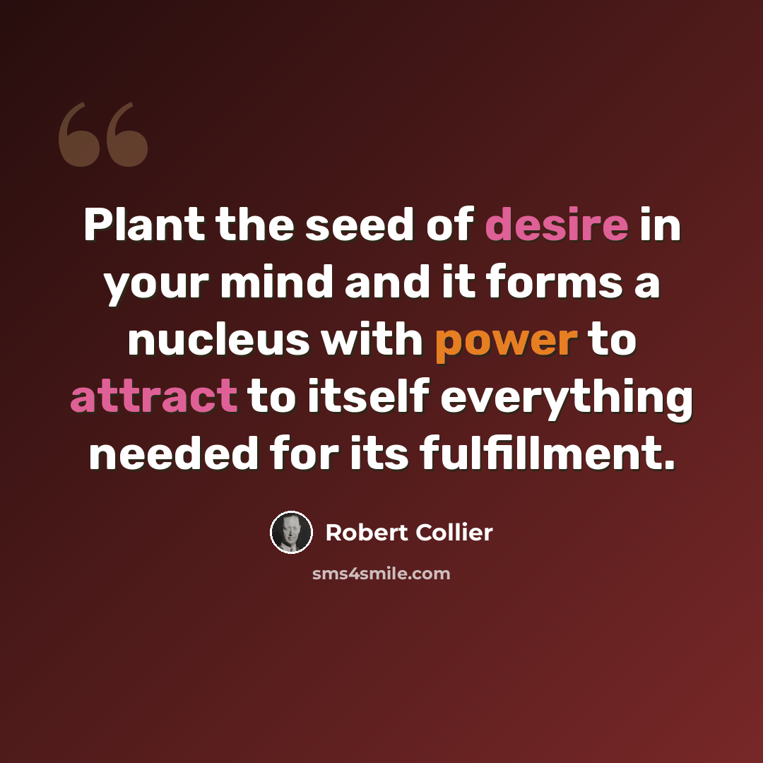 “Plant the seed of desire in your mind and it forms a nucleus with power to attract to itself everything needed for its fulfillment.” quote by Robert Collier