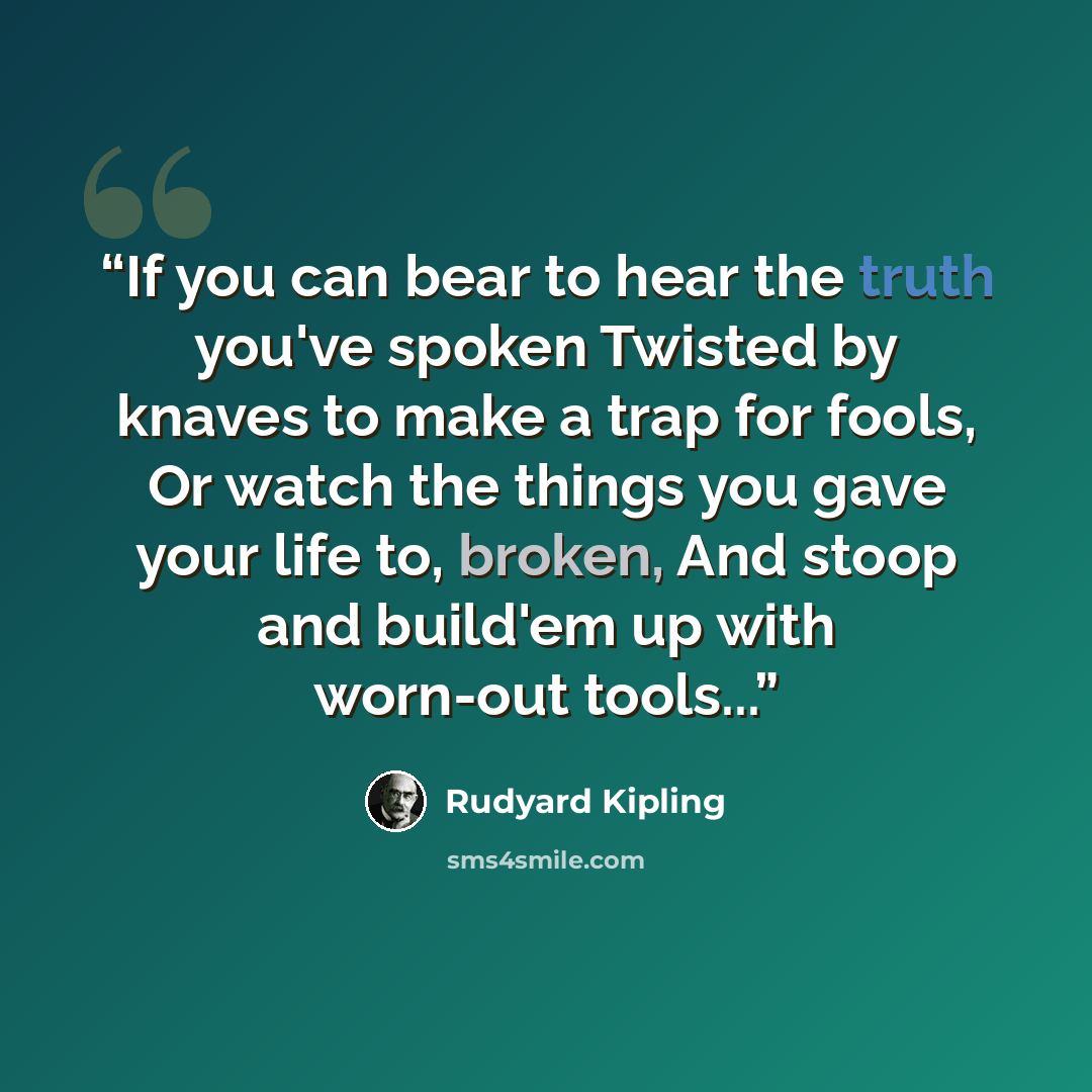“If you can bear to hear the truth you've spoken Twisted by knaves to make a trap for fools, Or watch the things you gave your life to, broken, And stoop and build'em up with worn-out tools...” quote by Rudyard Kipling
