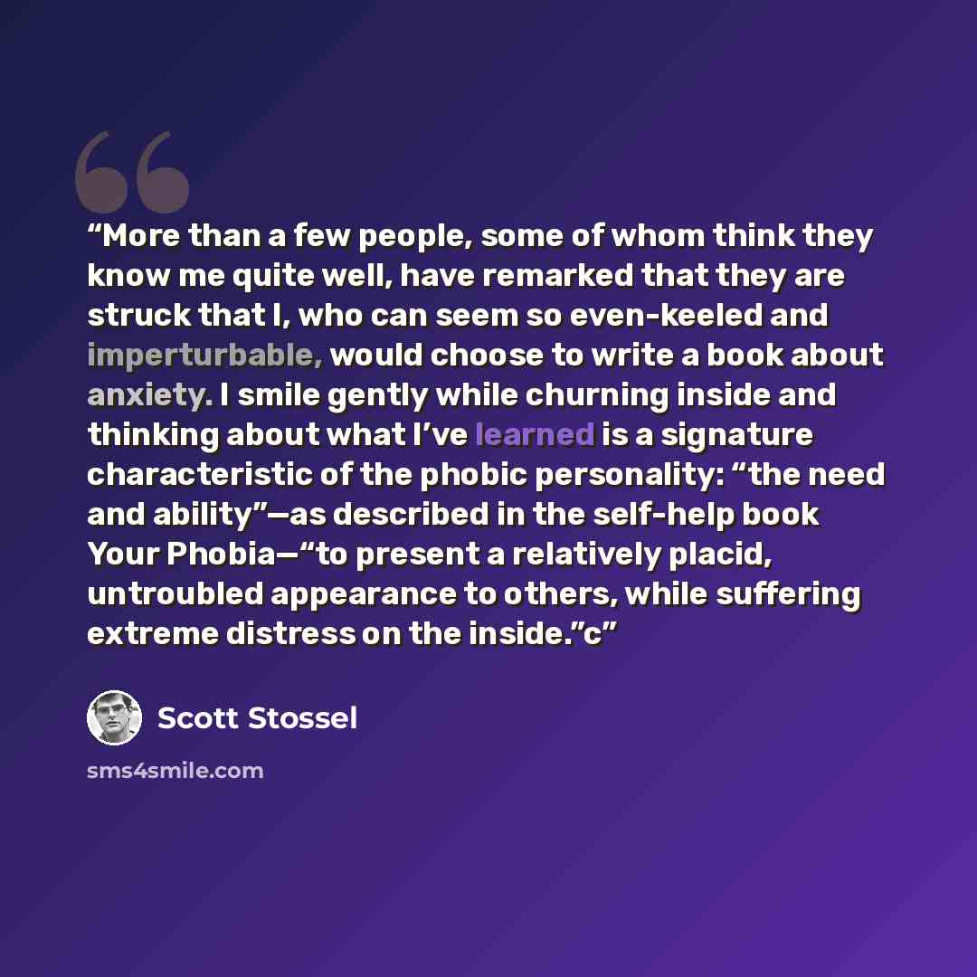 “More than a few people, some of whom think they know me quite well, have remarked that they are struck that I, who can seem so even-keeled and imperturbable, would choose to write a book about anxiety. I smile gently while churning inside and thinking about what I’ve learned is a signature…” quote by Scott Stossel