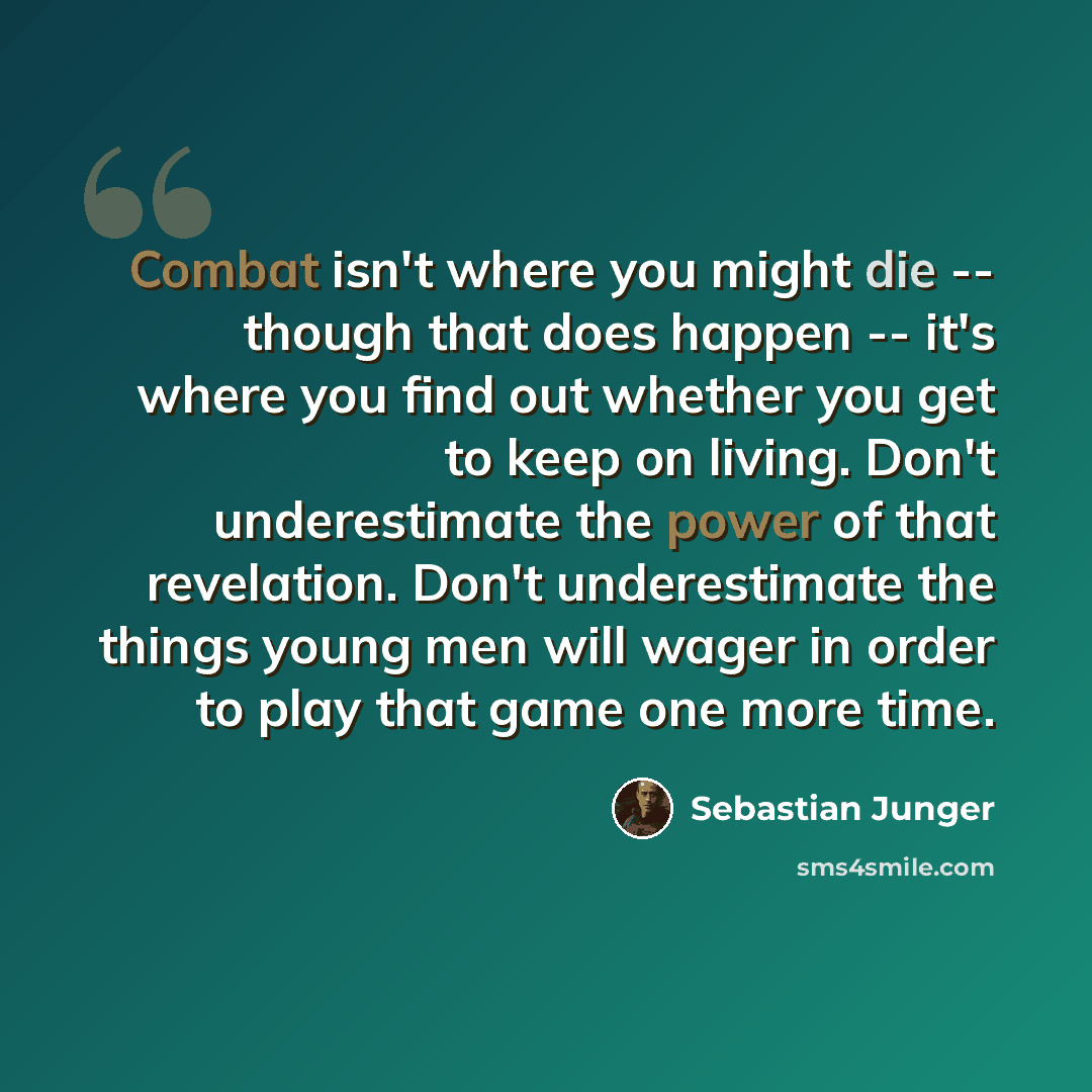 “Combat isn't where you might die -- though that does happen -- it's where you find out whether you get to keep on living. Don't underestimate the power of that revelation. Don't underestimate the things young men will wager in order to play that game one more time.” quote by Sebastian Junger