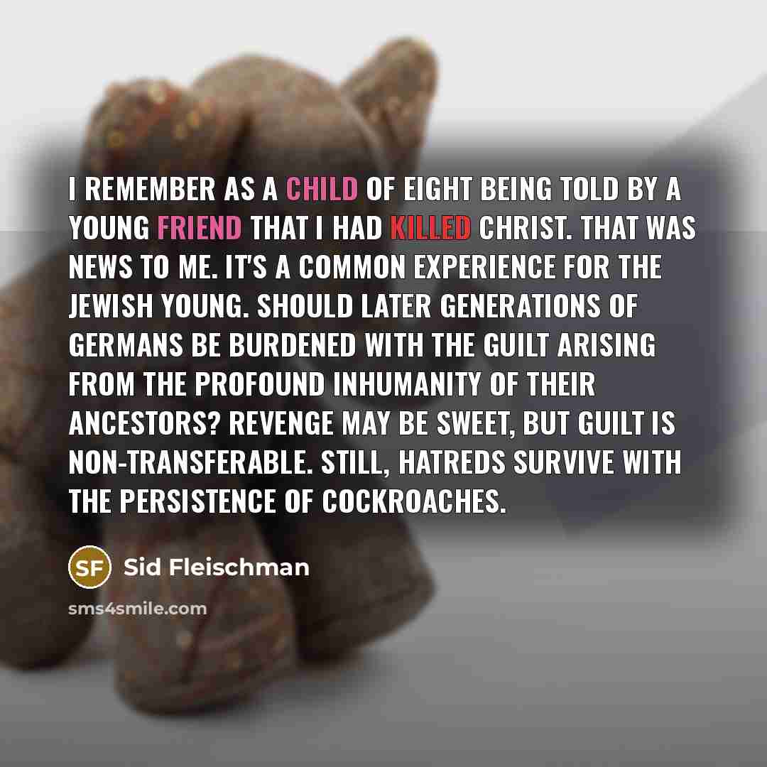 “I remember as a child of eight being told by a young friend that I had killed Christ. That was news to me. It's a common experience for the Jewish young. Should later generations of Germans be burdened with the guilt arising from the profound inhumanity of their ancestors? Revenge may be sweet…” quote by Sid Fleischman