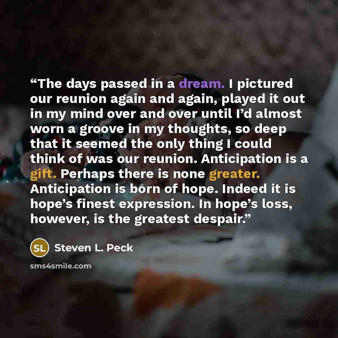 “The days passed in a dream. I pictured our reunion again and again, played it out in my mind over and over until I’d almost worn a groove in my thoughts, so deep that it seemed the only thing I could think of was our reunion. Anticipation is a gift. Perhaps there is none greater. Anticipation is…” quote by Steven L. Peck