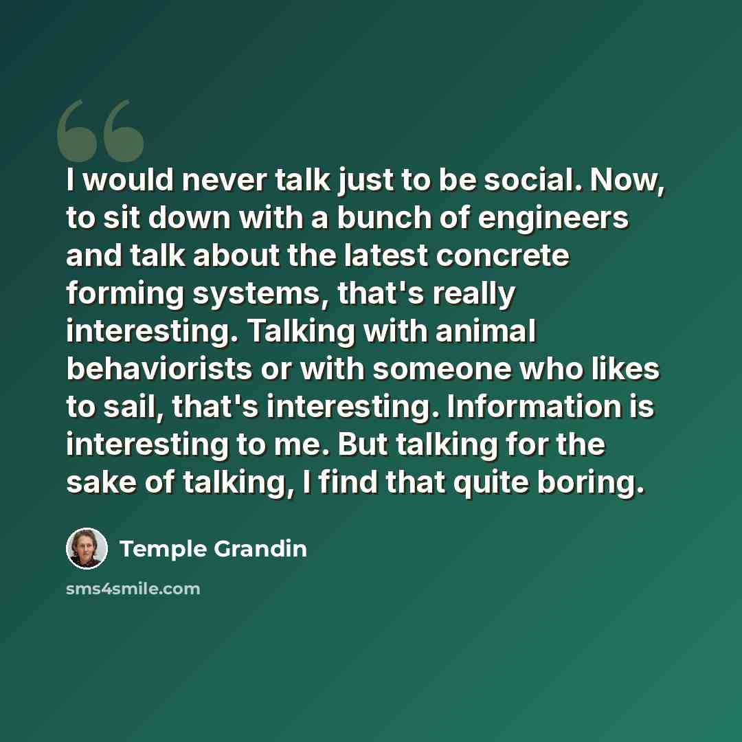 “I would never talk just to be social. Now, to sit down with a bunch of engineers and talk about the latest concrete forming systems, that's really interesting. Talking with animal behaviorists or with someone who likes to sail, that's interesting. Information is interesting to me. But talking for…” quote by Temple Grandin