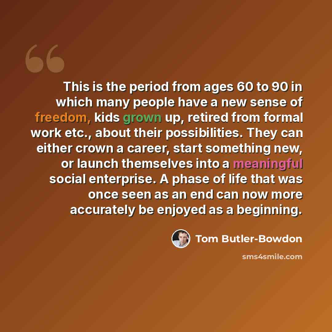 “This is the period from ages 60 to 90 in which many people have a new sense of freedom, kids grown up, retired from formal work etc., about their possibilities. They can either crown a career, start something new, or launch themselves into a meaningful social enterprise. A phase of life that was…” quote by Tom Butler-Bowdon