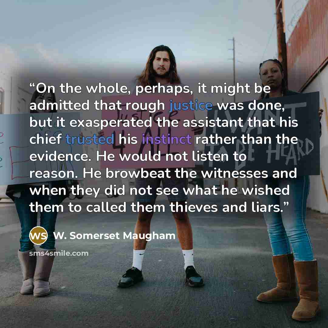 “On the whole, perhaps, it might be admitted that rough justice was done, but it exasperated the assistant that his chief trusted his instinct rather than the evidence. He would not listen to reason. He browbeat the witnesses and when they did not see what he wished them to called them thieves and…” quote by W. Somerset Maugham