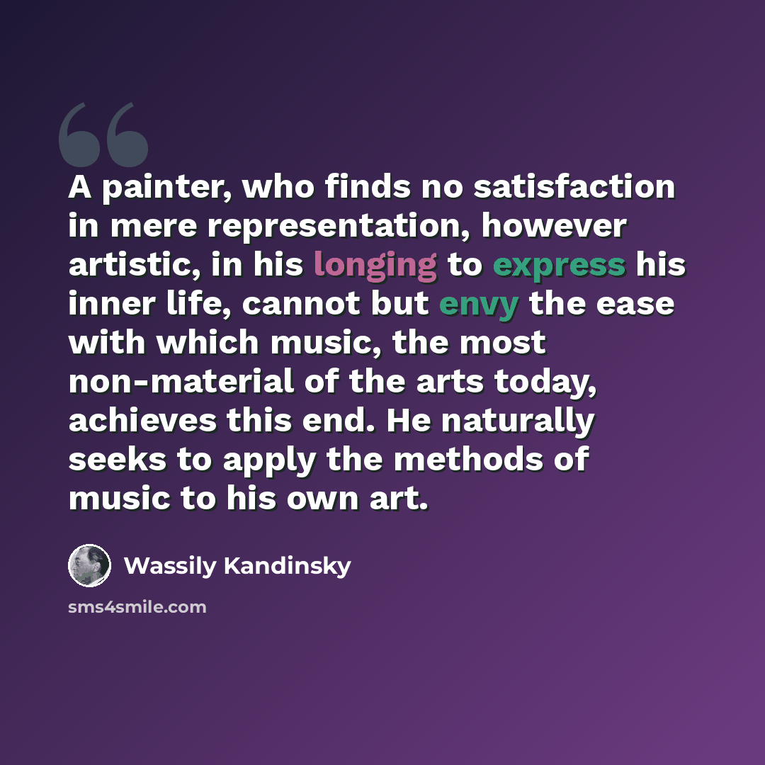“A painter, who finds no satisfaction in mere representation, however artistic, in his longing to express his inner life, cannot but envy the ease with which music, the most non-material of the arts today, achieves this end. He naturally seeks to apply the methods of music to his own art.” quote by Wassily Kandinsky