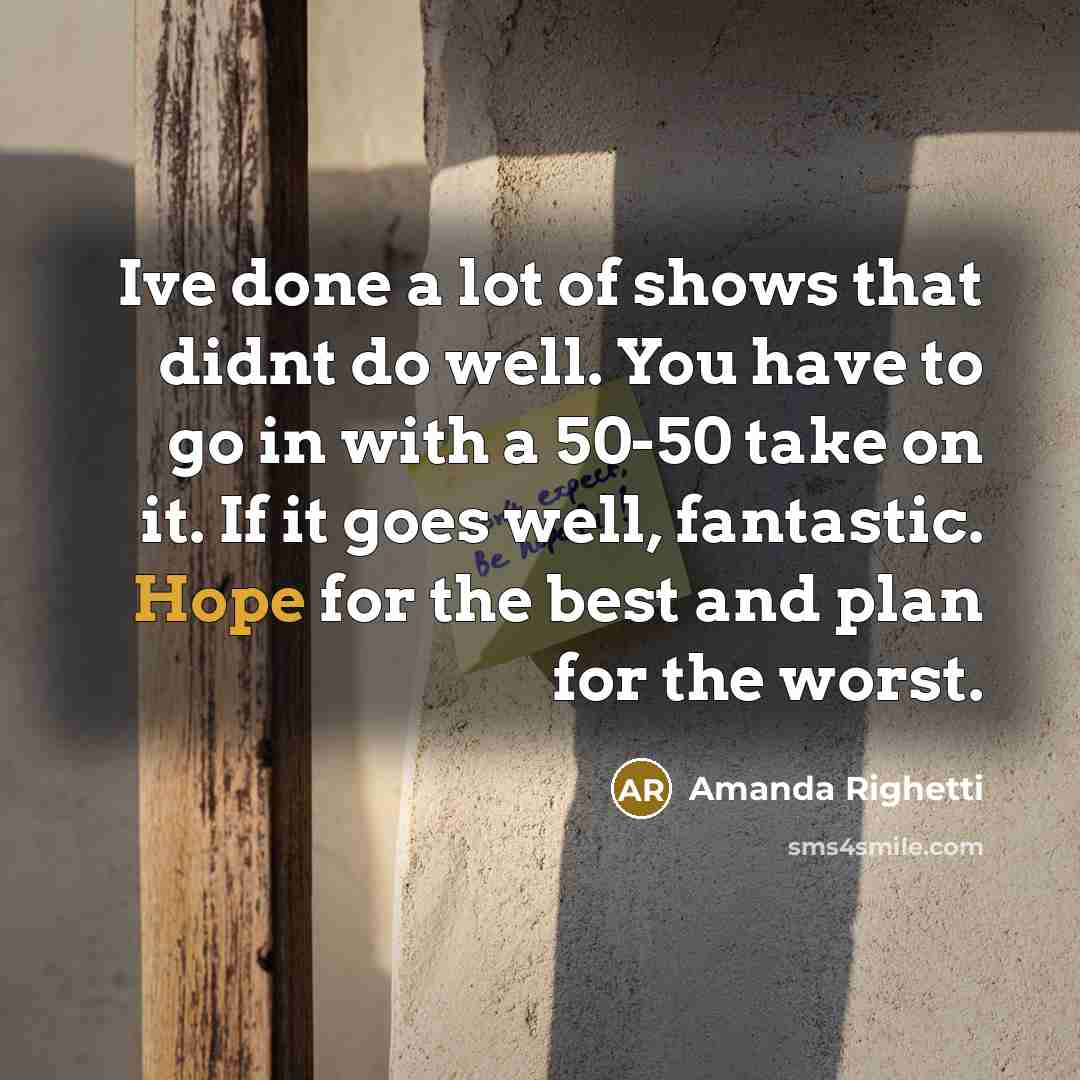 “Ive done a lot of shows that didnt do well. You have to go in with a 50-50 take on it. If it goes well, fantastic. Hope for the best and plan for the worst.” quote by Amanda Righetti