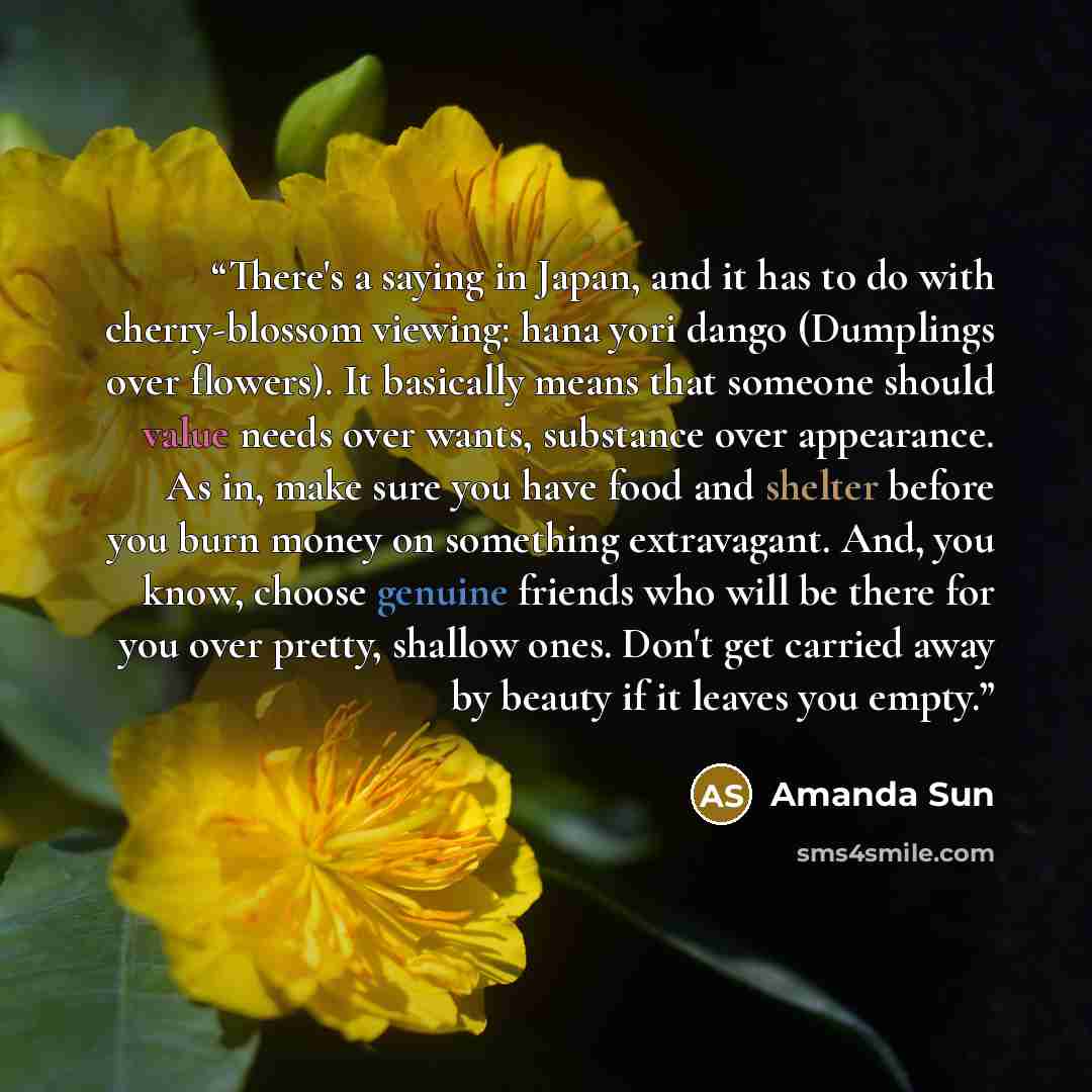 “There's a saying in Japan, and it has to do with cherry-blossom viewing: hana yori dango (Dumplings over flowers). It basically means that someone should value needs over wants, substance over appearance. As in, make sure you have food and shelter before you burn money on something extravagant…” quote by Amanda Sun