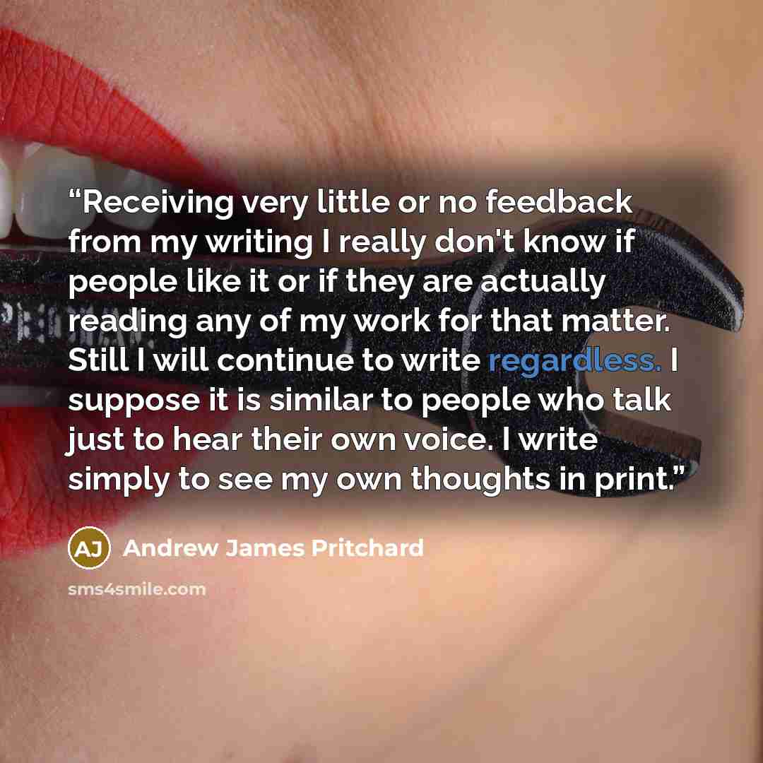 “Receiving very little or no feedback from my writing I really don't know if people like it or if they are actually reading any of my work for that matter. Still I will continue to write regardless. I suppose it is similar to people who talk just to hear their own voice. I write simply to see my…” quote by Andrew James Pritchard