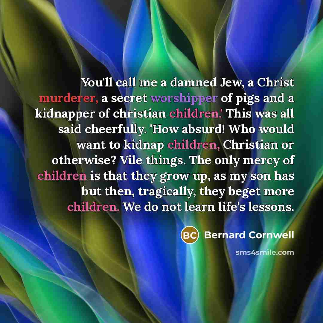 “You'll call me a damned Jew, a Christ murderer, a secret worshipper of pigs and a kidnapper of christian children.' This was all said cheerfully. 'How absurd! Who would want to kidnap children, Christian or otherwise? Vile things. The only mercy of children is that they grow up, as my son has but…” quote by Bernard Cornwell