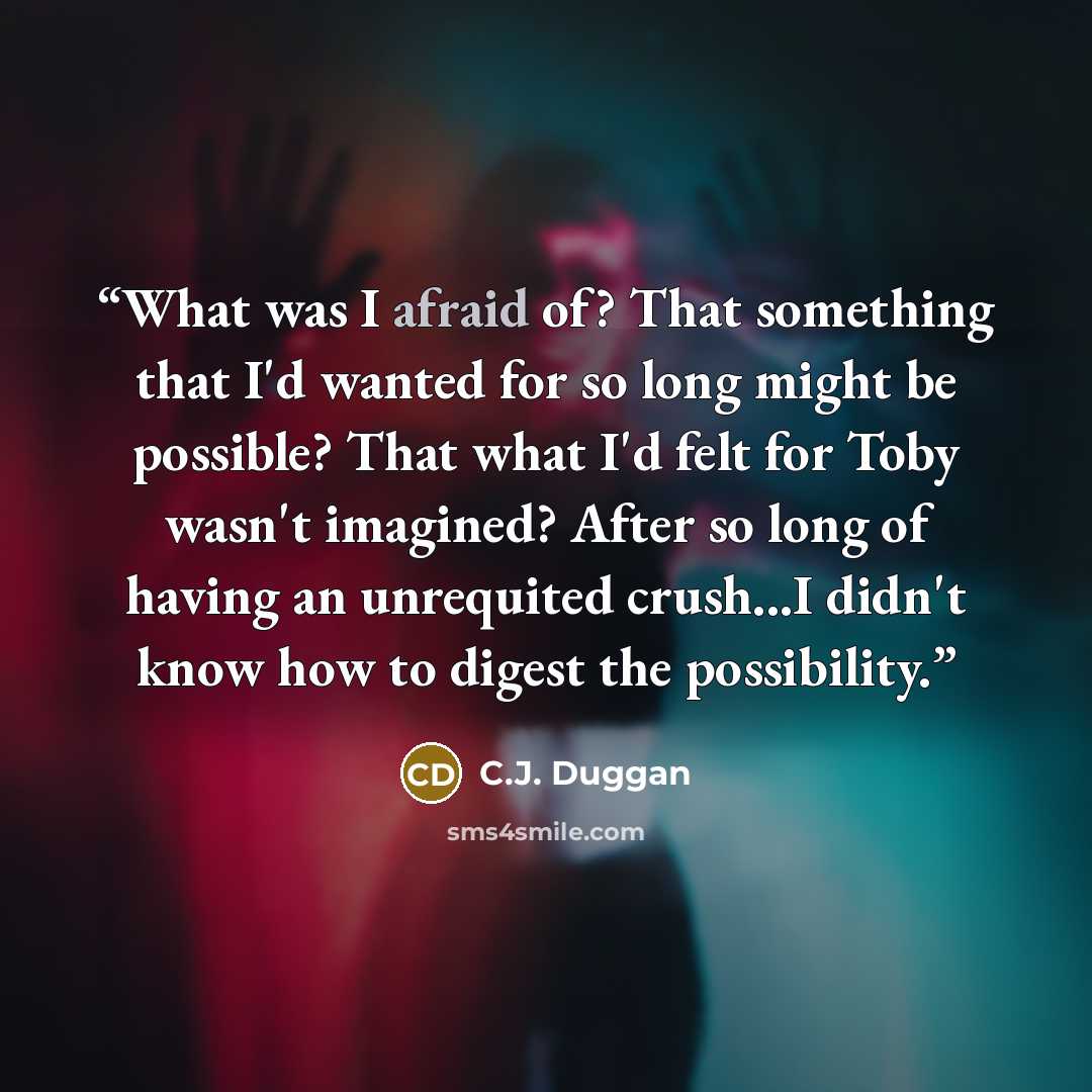 “What was I afraid of? That something that I'd wanted for so long might be possible? That what I'd felt for Toby wasn't imagined? After so long of having an unrequited crush...I didn't know how to digest the possibility.” quote by C.J. Duggan