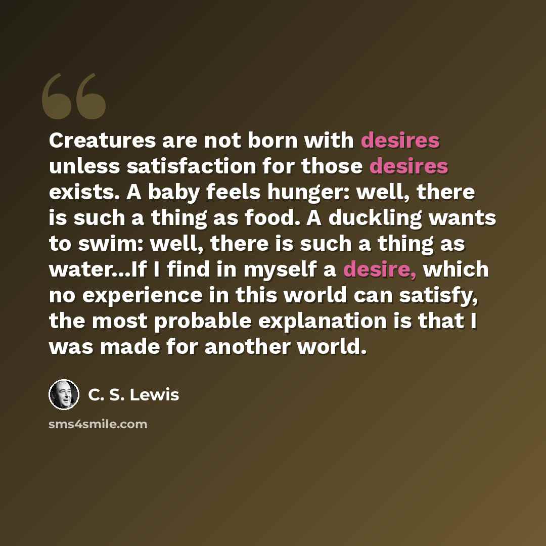 “Creatures are not born with desires unless satisfaction for those desires exists. A baby feels hunger: well, there is such a thing as food. A duckling wants to swim: well, there is such a thing as water...If I find in myself a desire, which no experience in this world can satisfy, the most…” quote by C. S. Lewis