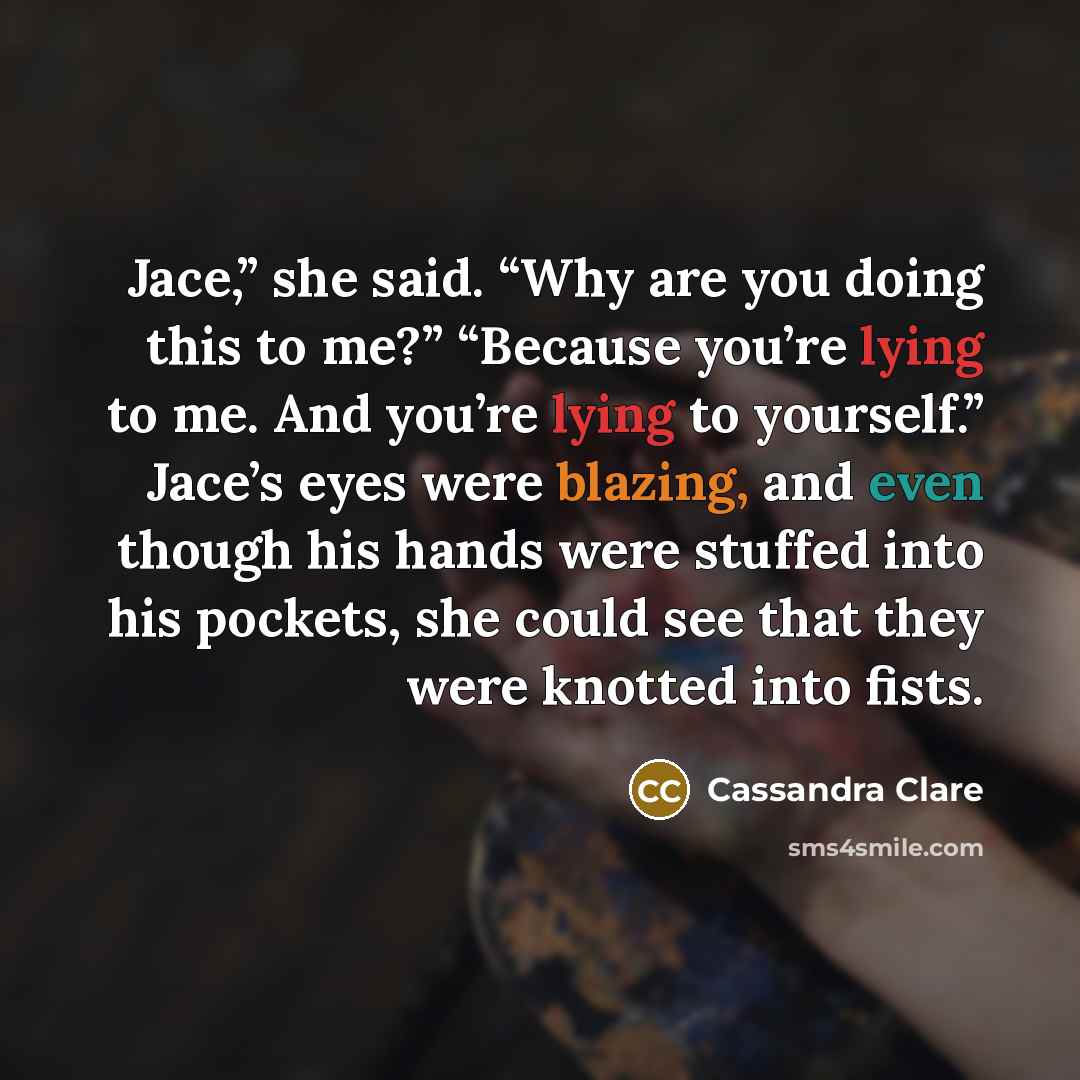 “Jace,” she said. “Why are you doing this to me?” “Because you’re lying to me. And you’re lying to yourself.” Jace’s eyes were blazing, and even though his hands were stuffed into his pockets, she could see that they were knotted into fists.” quote by Cassandra Clare