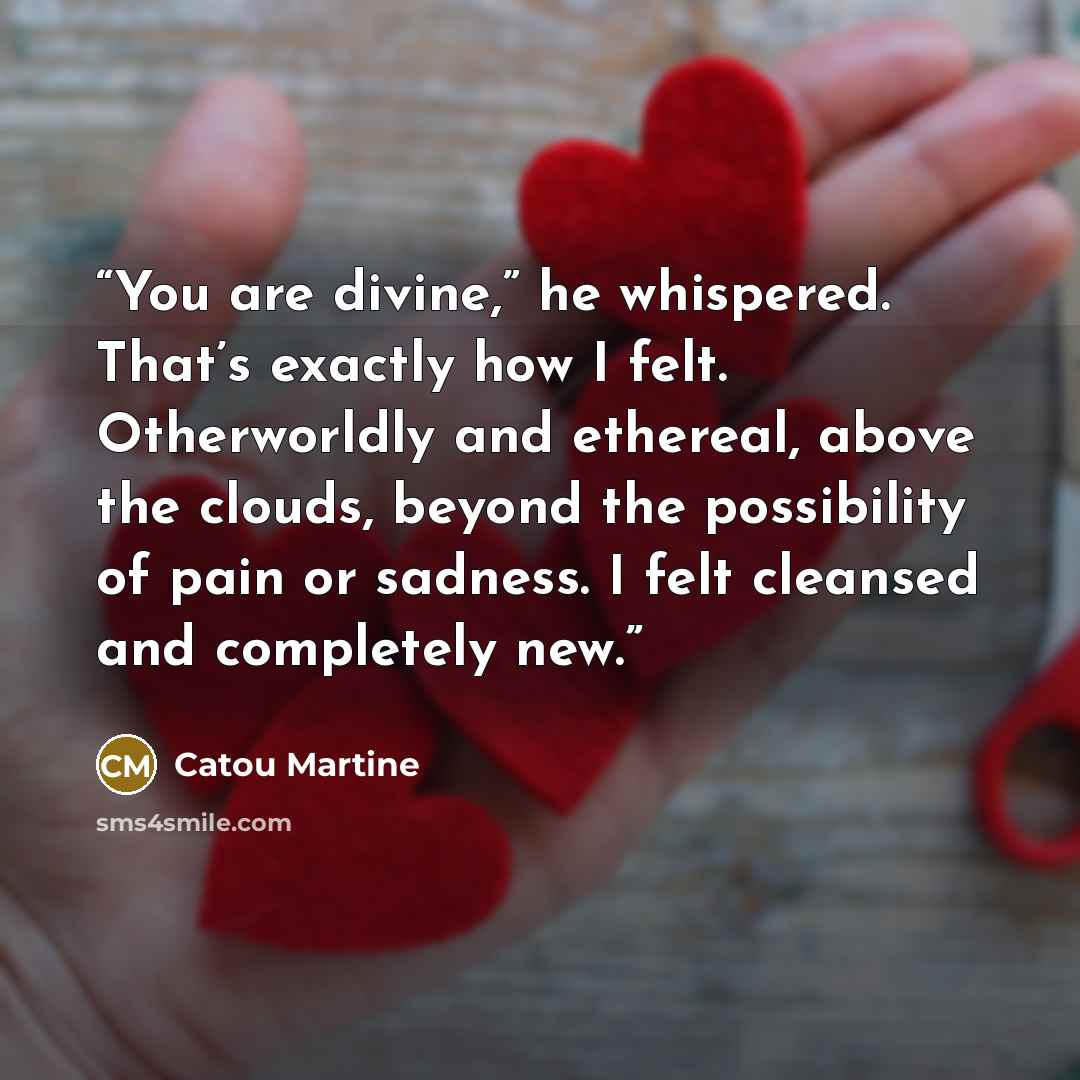 “You are divine,” he whispered. That’s exactly how I felt. Otherworldly and ethereal, above the clouds, beyond the possibility of pain or sadness. I felt cleansed and completely new.” quote by Catou Martine