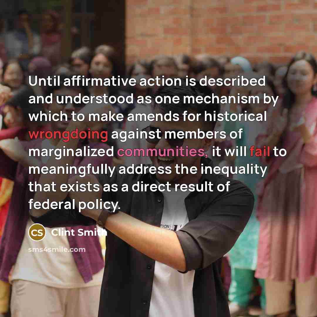 “Until affirmative action is described and understood as one mechanism by which to make amends for historical wrongdoing against members of marginalized communities, it will fail to meaningfully address the inequality that exists as a direct result of federal policy.” quote by Clint Smith