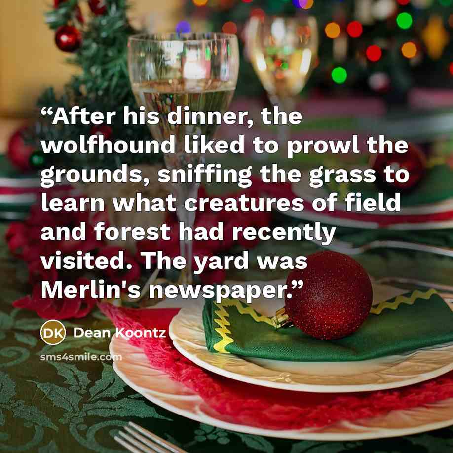 “After his dinner, the wolfhound liked to prowl the grounds, sniffing the grass to learn what creatures of field and forest had recently visited. The yard was Merlin's newspaper.” quote by Dean Koontz