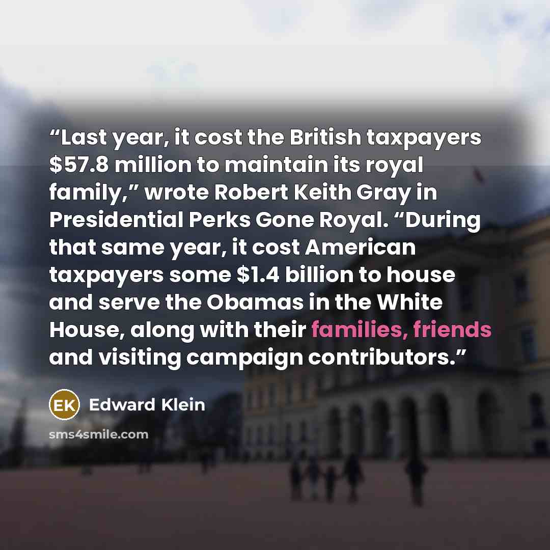 “Last year, it cost the British taxpayers $57.8 million to maintain its royal family,” wrote Robert Keith Gray in Presidential Perks Gone Royal. “During that same year, it cost American taxpayers some $1.4 billion to house and serve the Obamas in the White House, along with their families, friends…” quote by Edward Klein
