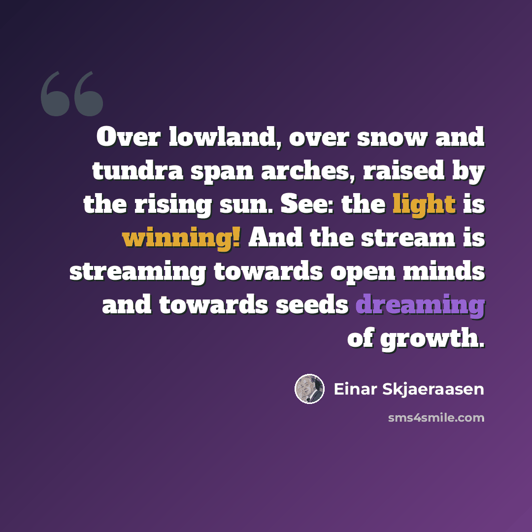 “Over lowland, over snow and tundra span arches, raised by the rising sun. See: the light is winning! And the stream is streaming towards open minds and towards seeds dreaming of growth.” quote by Einar Skjaeraasen