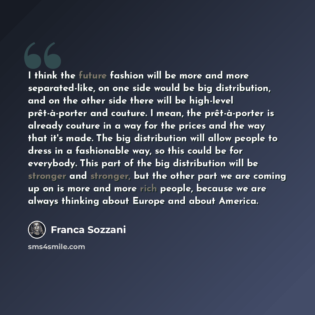 “I think the future fashion will be more and more separated-like, on one side would be big distribution, and on the other side there will be high-level prêt-à-porter and couture. I mean, the prêt-à-porter is already couture in a way for the prices and the way that it's made. The big distribution…” quote by Franca Sozzani