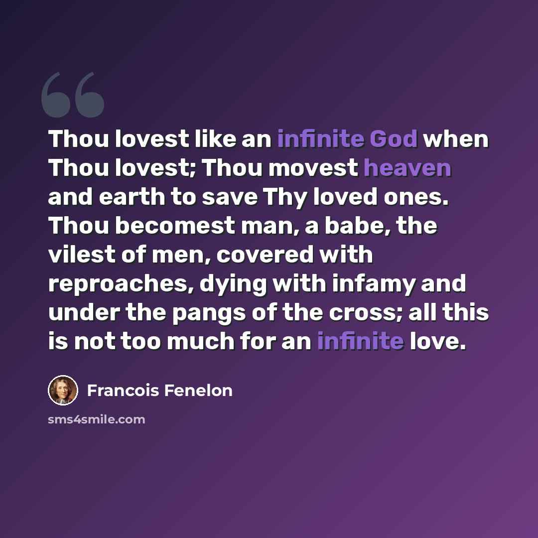 “Thou lovest like an infinite God when Thou lovest; Thou movest heaven and earth to save Thy loved ones. Thou becomest man, a babe, the vilest of men, covered with reproaches, dying with infamy and under the pangs of the cross; all this is not too much for an infinite love.” quote by Francois Fenelon