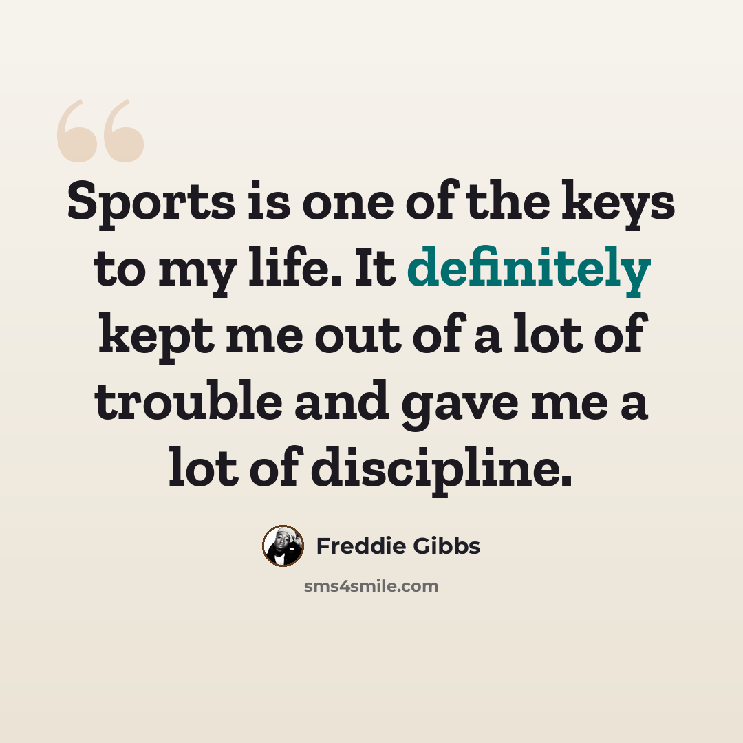 “Sports is one of the keys to my life. It definitely kept me out of a lot of trouble and gave me a lot of discipline.” quote by Freddie Gibbs