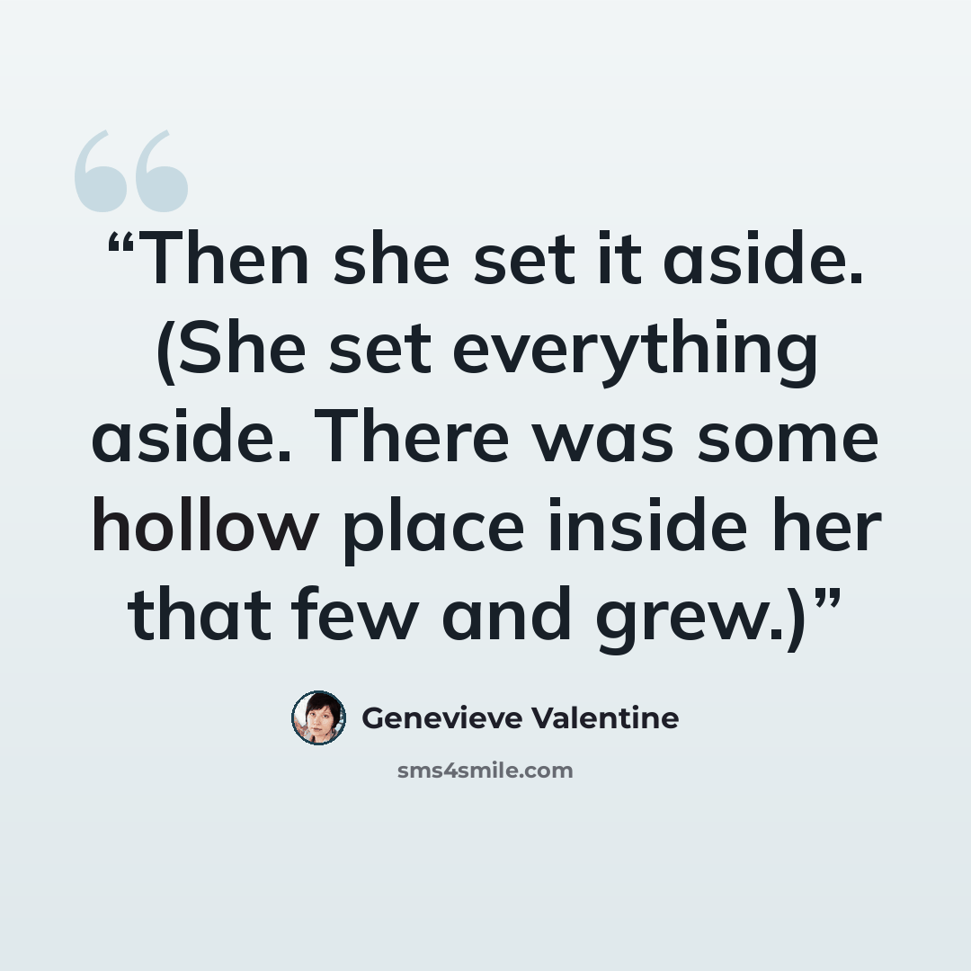 “Then she set it aside. (She set everything aside. There was some hollow place inside her that few and grew.)” quote by Genevieve Valentine
