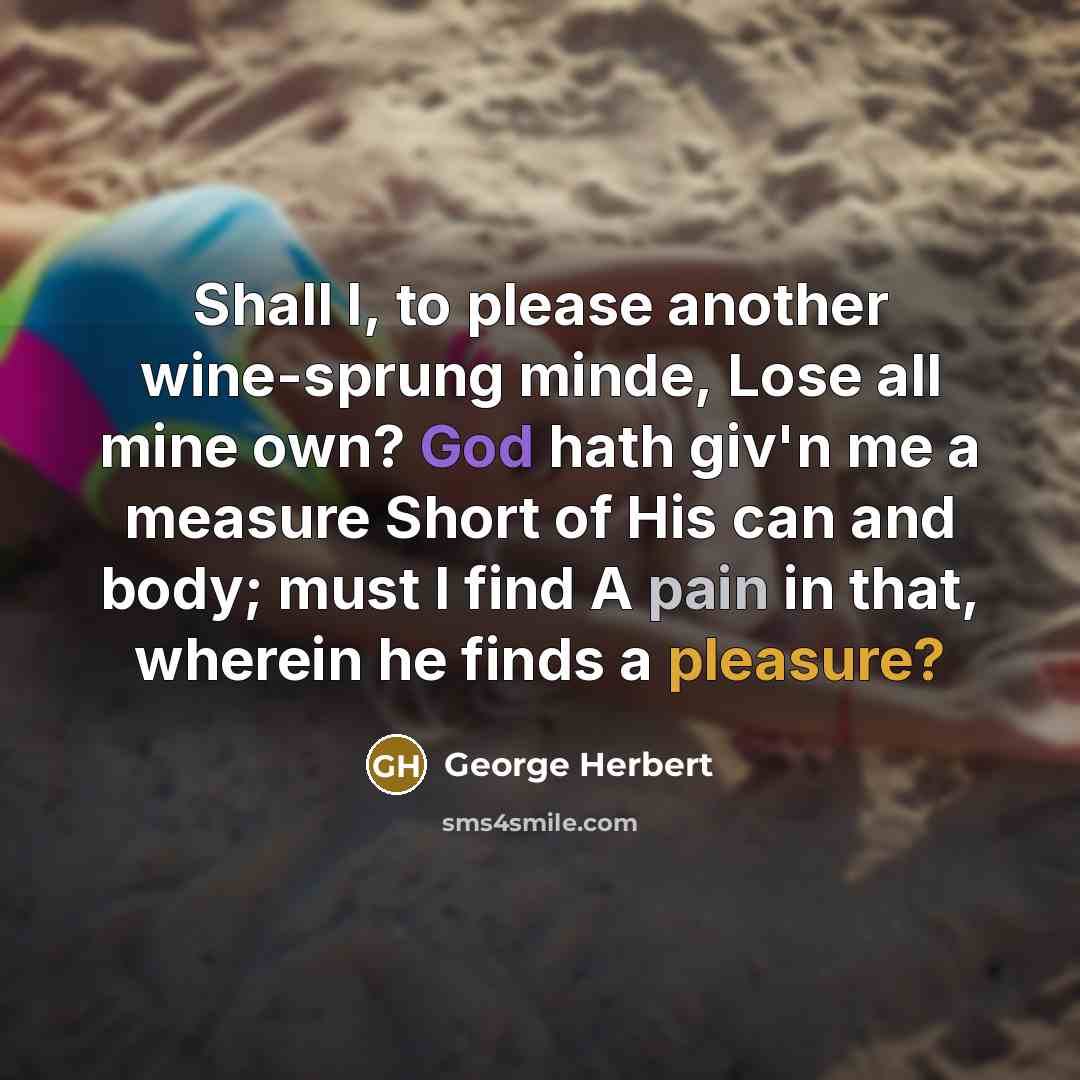 “Shall I, to please another wine-sprung minde, Lose all mine own? God hath giv'n me a measure Short of His can and body; must I find A pain in that, wherein he finds a pleasure?” quote by George Herbert