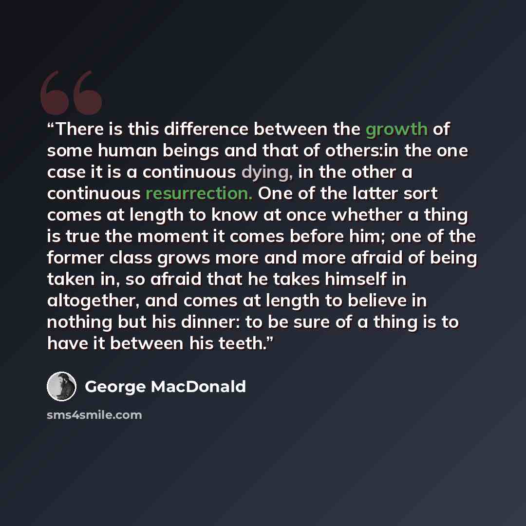 “There is this difference between the growth of some human beings and that of others:in the one case it is a continuous dying, in the other a continuous resurrection. One of the latter sort comes at length to know at once whether a thing is true the moment it comes before him; one of the former…” quote by George MacDonald