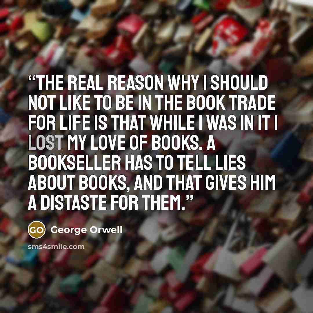 “The real reason why I should not like to be in the book trade for life is that while I was in it I lost my love of books. A bookseller has to tell lies about books, and that gives him a distaste for them.” quote by George Orwell