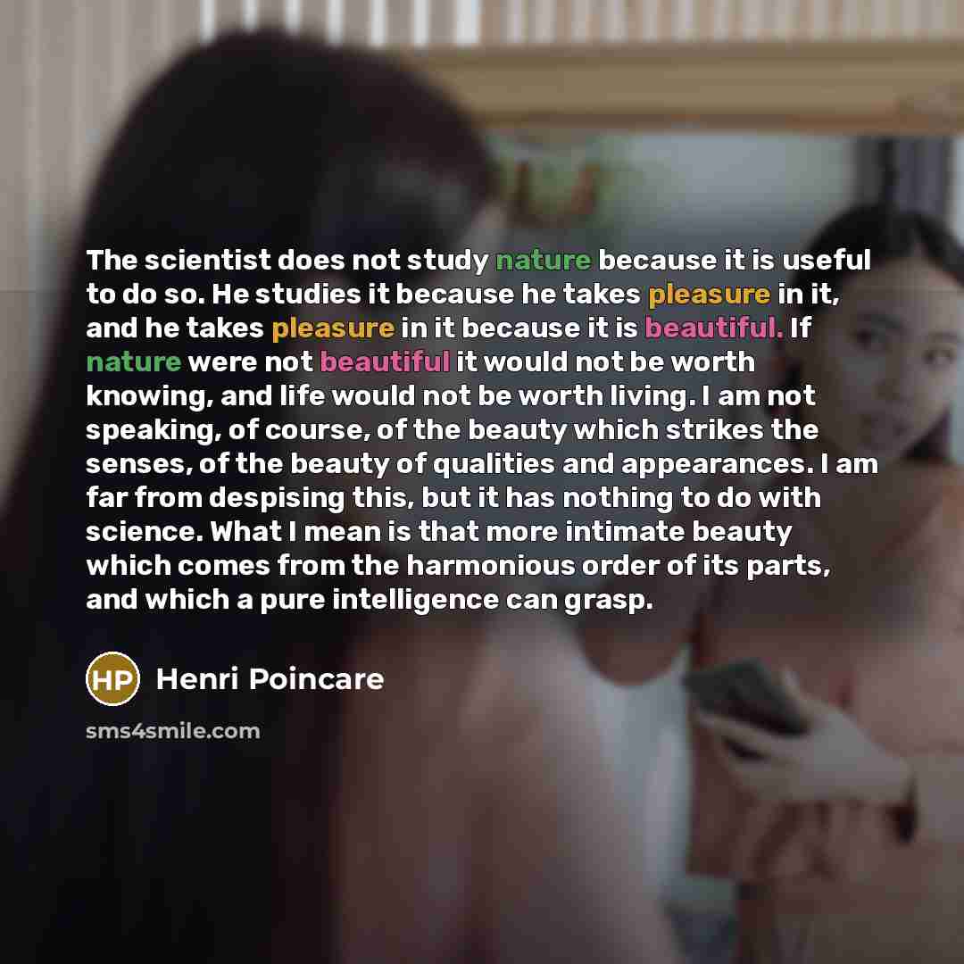 “The scientist does not study nature because it is useful to do so. He studies it because he takes pleasure in it, and he takes pleasure in it because it is beautiful. If nature were not beautiful it would not be worth knowing, and life would not be worth living. I am not speaking, of course, of…” quote by Henri Poincare