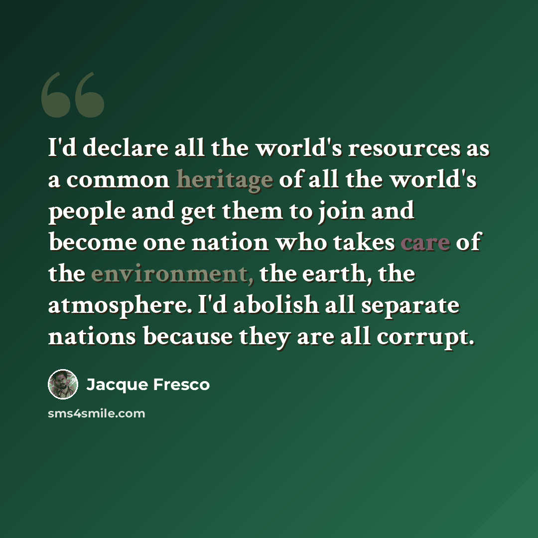 “I'd declare all the world's resources as a common heritage of all the world's people and get them to join and become one nation who takes care of the environment, the earth, the atmosphere. I'd abolish all separate nations because they are all corrupt.” quote by Jacque Fresco