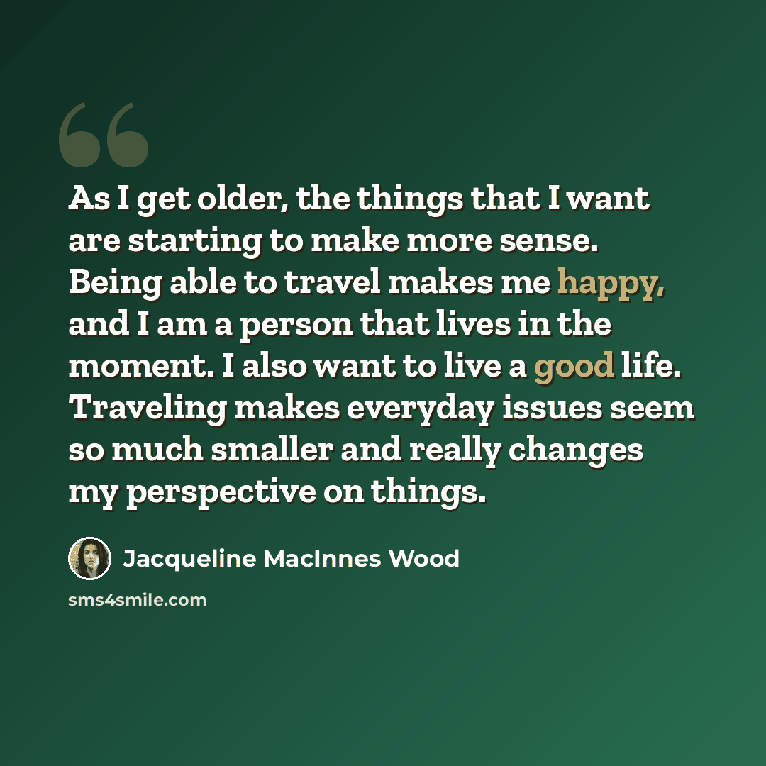 “As I get older, the things that I want are starting to make more sense. Being able to travel makes me happy, and I am a person that lives in the moment. I also want to live a good life. Traveling makes everyday issues seem so much smaller and really changes my perspective on things.” quote by Jacqueline MacInnes Wood