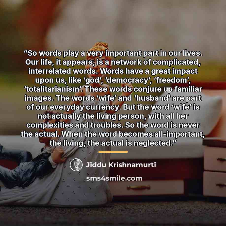 “So words play a very important part in our lives. Our life, it appears, is a network of complicated, interrelated words. Words have a great impact upon us, like ‘god’, ‘democracy’, ‘freedom’, ‘totalitarianism’. These words conjure up familiar images. The words ‘wife’ and ‘husband’ are part of our…” quote by Jiddu Krishnamurti
