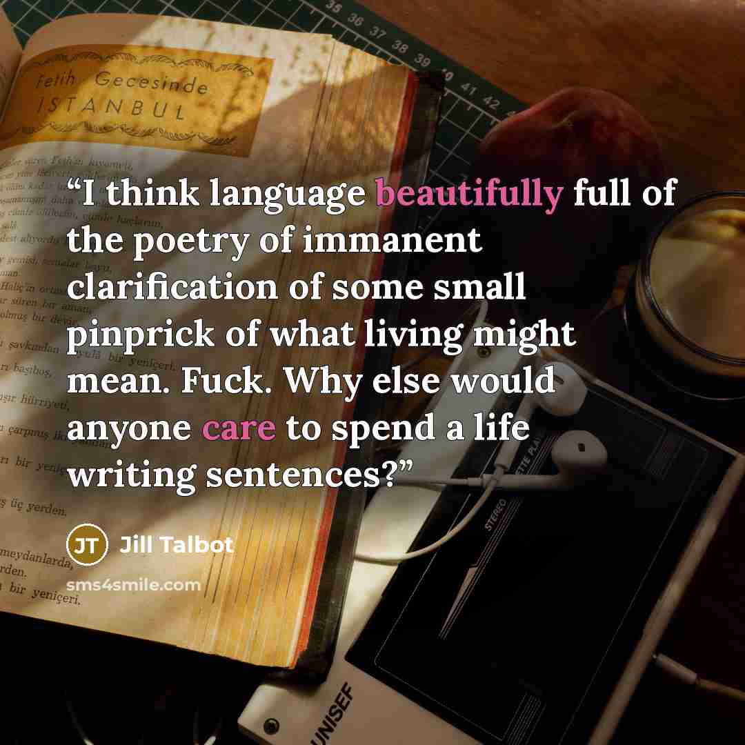 “I think language beautifully full of the poetry of immanent clarification of some small pinprick of what living might mean. Fuck. Why else would anyone care to spend a life writing sentences?” quote by Jill Talbot