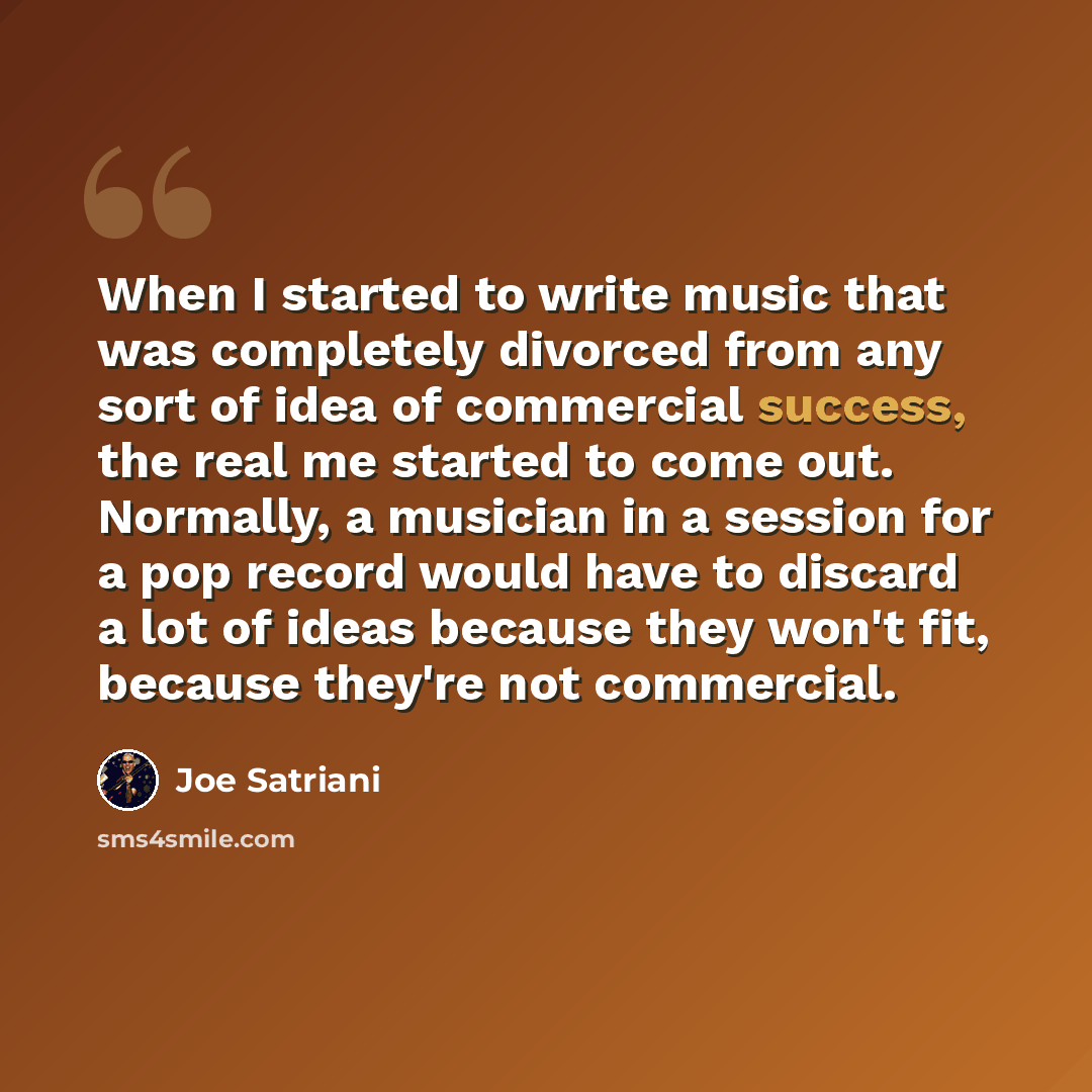 “When I started to write music that was completely divorced from any sort of idea of commercial success, the real me started to come out. Normally, a musician in a session for a pop record would have to discard a lot of ideas because they won't fit, because they're not commercial.” quote by Joe Satriani