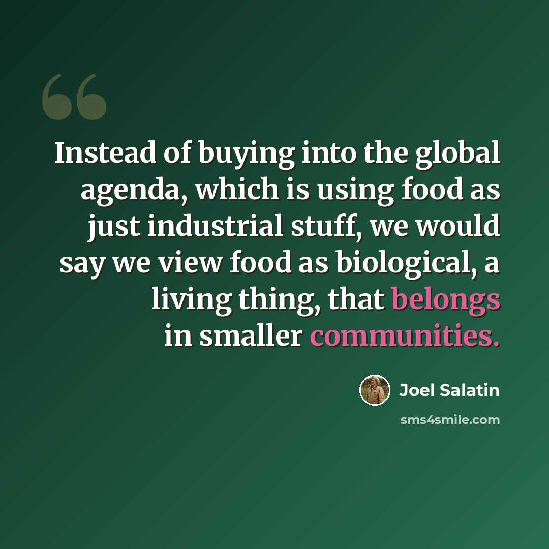 “Instead of buying into the global agenda, which is using food as just industrial stuff, we would say we view food as biological, a living thing, that belongs in smaller communities.” quote by Joel Salatin