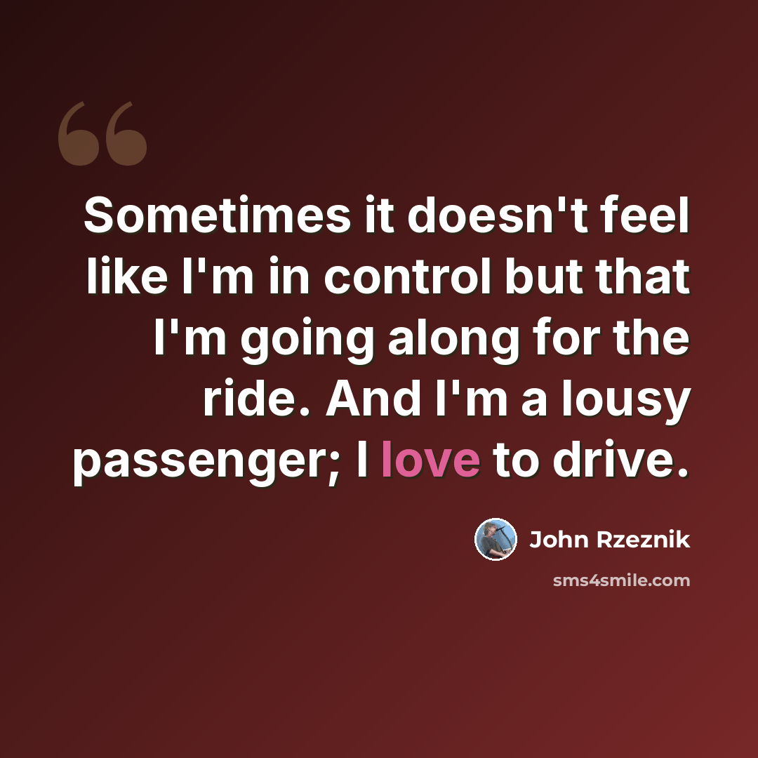 “Sometimes it doesn't feel like I'm in control but that I'm going along for the ride. And I'm a lousy passenger; I love to drive.” quote by John Rzeznik