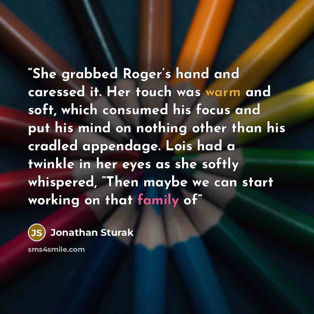 “She grabbed Roger’s hand and caressed it. Her touch was warm and soft, which consumed his focus and put his mind on nothing other than his cradled appendage. Lois had a twinkle in her eyes as she softly whispered, “Then maybe we can start working on that family of” quote by Jonathan Sturak