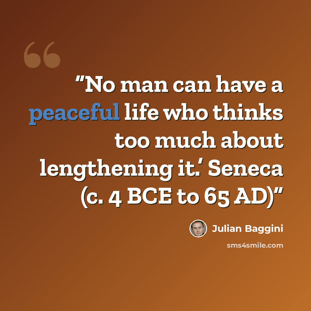 “No man can have a peaceful life who thinks too much about lengthening it.’ Seneca (c. 4 BCE to 65 AD)” quote by Julian Baggini
