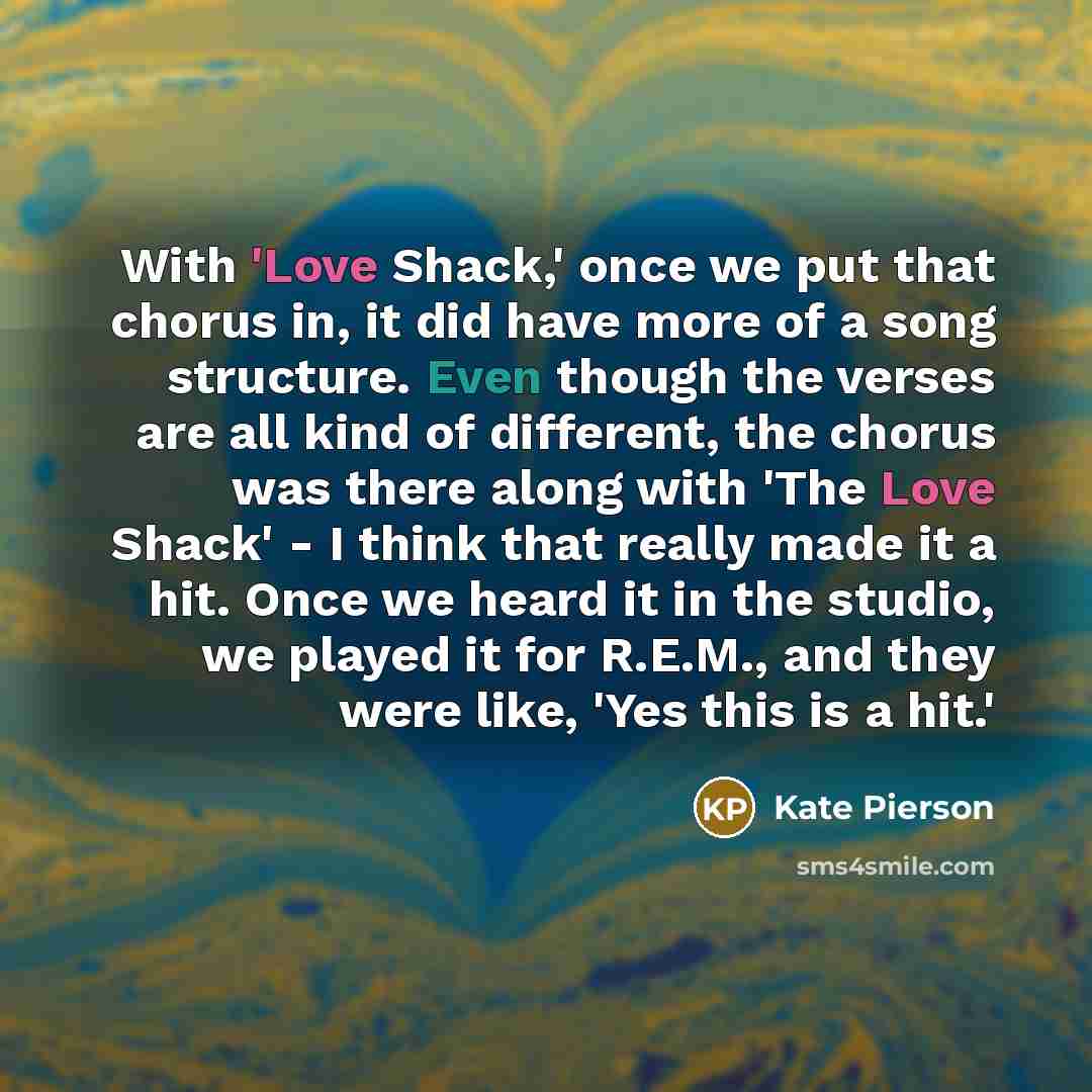 “With 'Love Shack,' once we put that chorus in, it did have more of a song structure. Even though the verses are all kind of different, the chorus was there along with 'The Love Shack' - I think that really made it a hit. Once we heard it in the studio, we played it for R.E.M., and they were like…” quote by Kate Pierson