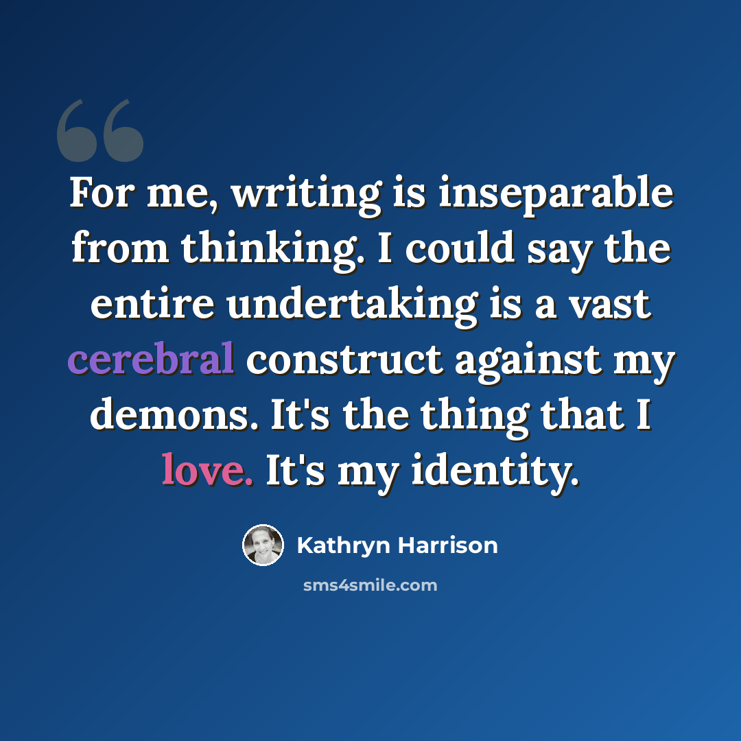 “For me, writing is inseparable from thinking. I could say the entire undertaking is a vast cerebral construct against my demons. It's the thing that I love. It's my identity.” quote by Kathryn Harrison
