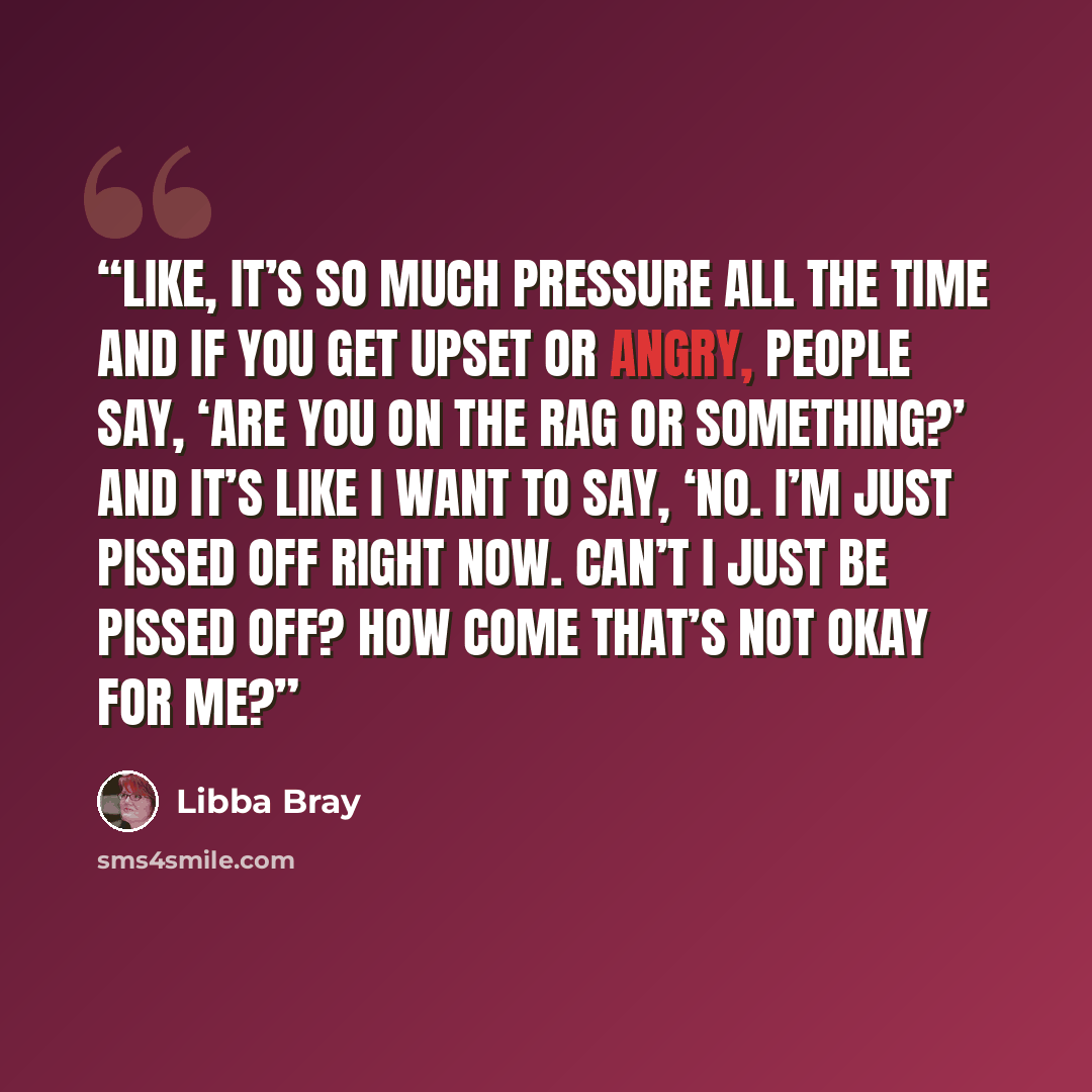 “Like, it’s so much pressure all the time and if you get upset or angry, people say, ‘Are you on the rag or something?’ And it’s like I want to say, ‘No. I’m just pissed off right now. Can’t I just be pissed off? How come that’s not okay for me?” quote by Libba Bray