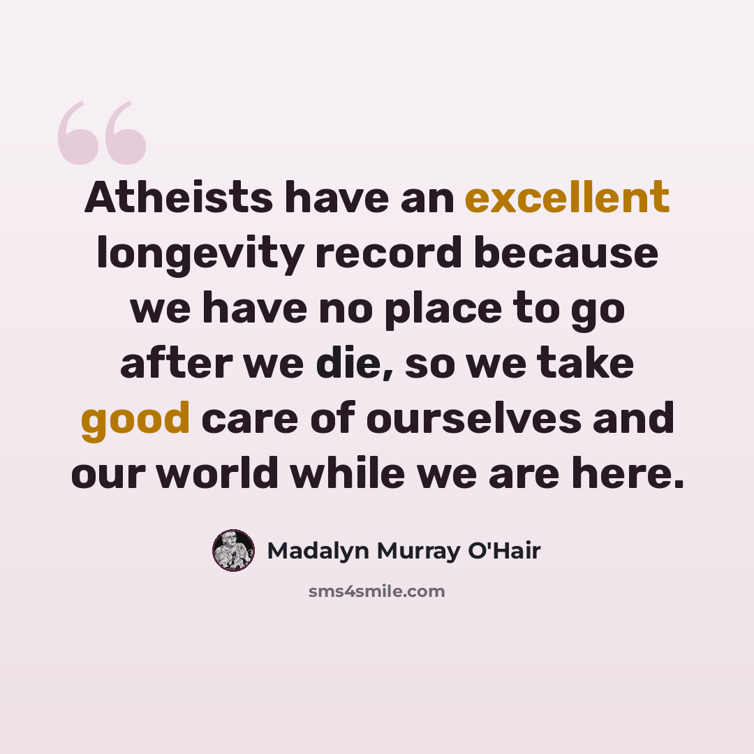 “Atheists have an excellent longevity record because we have no place to go after we die, so we take good care of ourselves and our world while we are here.” quote by Madalyn Murray O'Hair