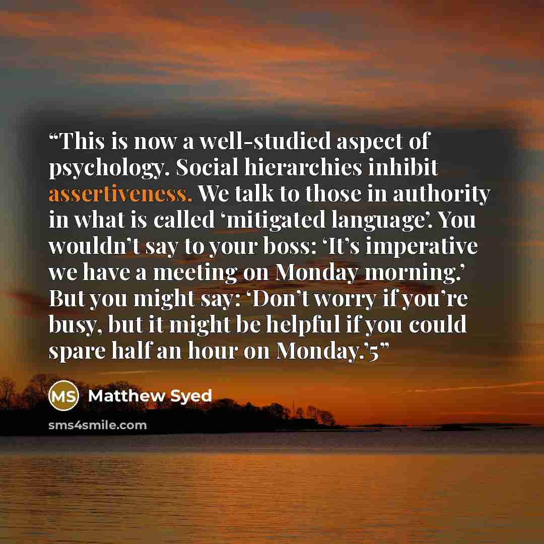 “This is now a well-studied aspect of psychology. Social hierarchies inhibit assertiveness. We talk to those in authority in what is called ‘mitigated language’. You wouldn’t say to your boss: ‘It’s imperative we have a meeting on Monday morning.’ But you might say: ‘Don’t worry if you’re busy, but…” quote by Matthew Syed