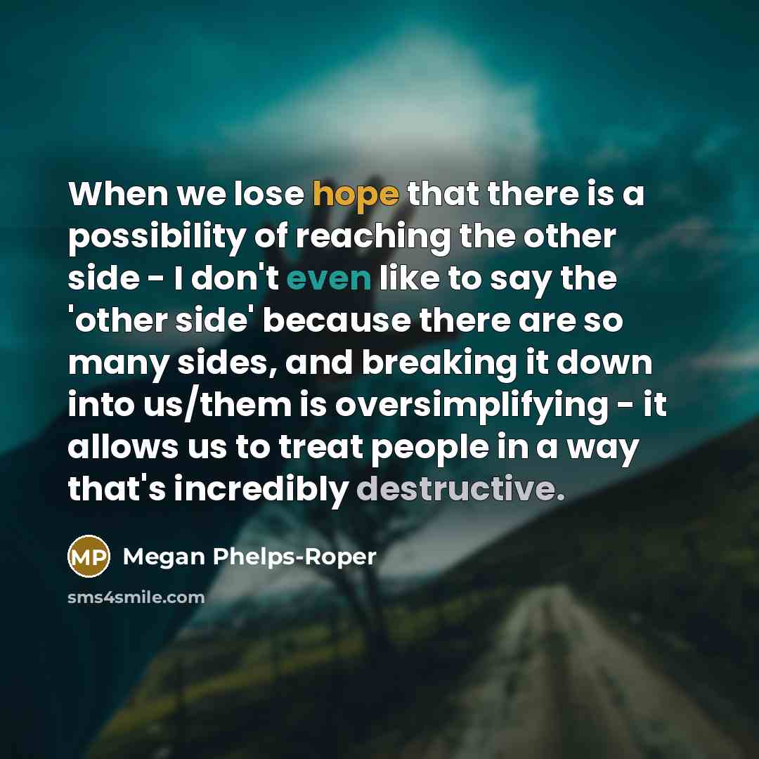 “When we lose hope that there is a possibility of reaching the other side - I don't even like to say the 'other side' because there are so many sides, and breaking it down into us/them is oversimplifying - it allows us to treat people in a way that's incredibly destructive.” quote by Megan Phelps-Roper