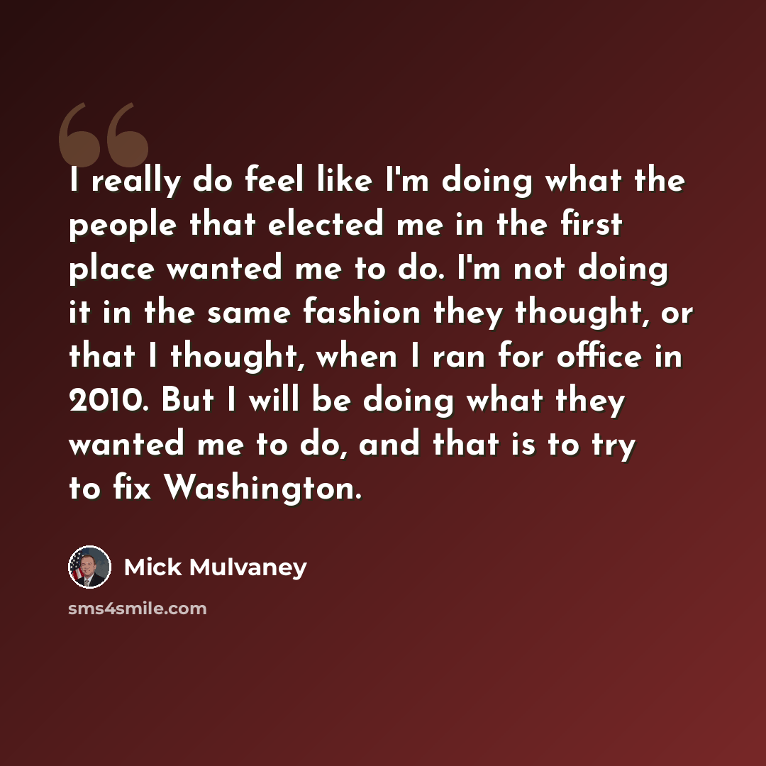 “I really do feel like I'm doing what the people that elected me in the first place wanted me to do. I'm not doing it in the same fashion they thought, or that I thought, when I ran for office in 2010. But I will be doing what they wanted me to do, and that is to try to fix Washington.” quote by Mick Mulvaney