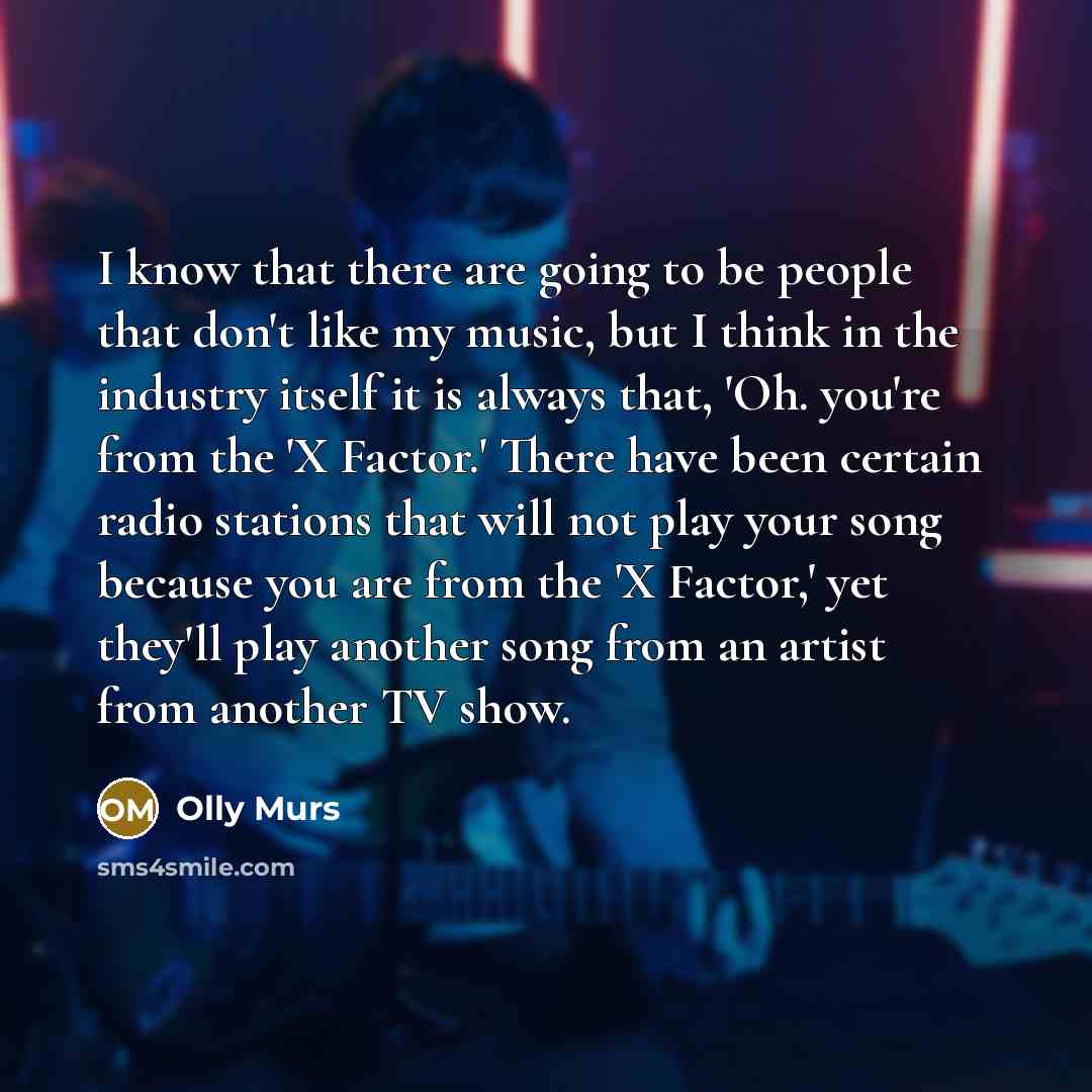 “I know that there are going to be people that don't like my music, but I think in the industry itself it is always that, 'Oh. you're from the 'X Factor.' There have been certain radio stations that will not play your song because you are from the 'X Factor,' yet they'll play another song from an…” quote by Olly Murs